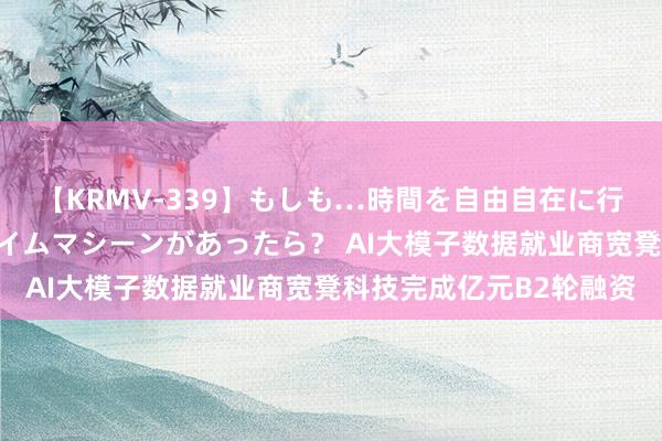 【KRMV-339】もしも…時間を自由自在に行ったり来たりできるタイムマシーンがあったら？ AI大模子数据就业商宽凳科技完成亿元B2轮融资
