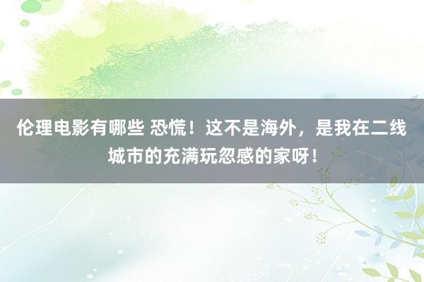 伦理电影有哪些 恐慌！这不是海外，是我在二线城市的充满玩忽感的家呀！