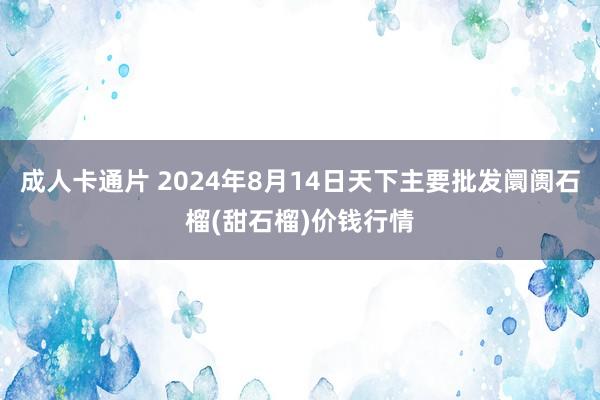 成人卡通片 2024年8月14日天下主要批发阛阓石榴(甜石榴)价钱行情