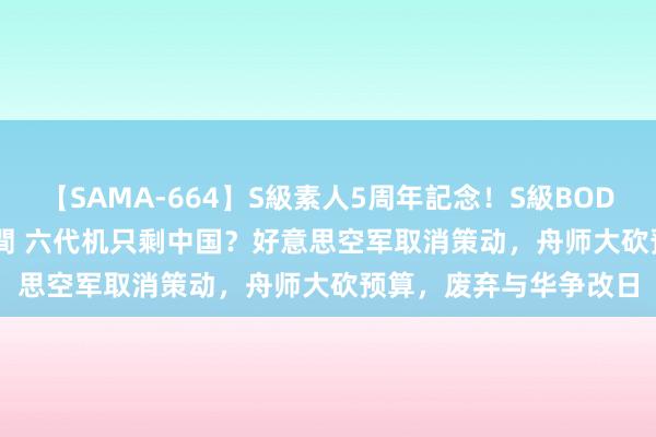 【SAMA-664】S級素人5周年記念！S級BODY中出しBEST30 8時間 六代机只剩中国？好意思空军取消策动，舟师大砍预算，废弃与华争改日