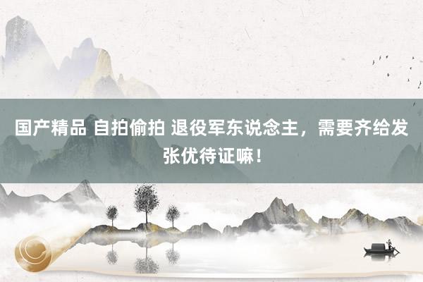 国产精品 自拍偷拍 退役军东说念主，需要齐给发张优待证嘛！