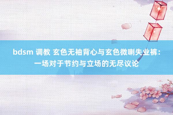 bdsm 调教 玄色无袖背心与玄色微喇失业裤：一场对于节约与立场的无尽议论