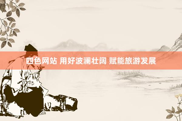 四色网站 用好波澜壮阔 赋能旅游发展