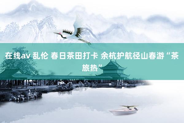 在线av 乱伦 春日茶田打卡 余杭护航径山春游“茶旅热”