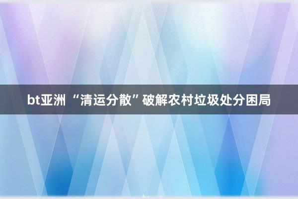 bt亚洲 “清运分散”破解农村垃圾处分困局