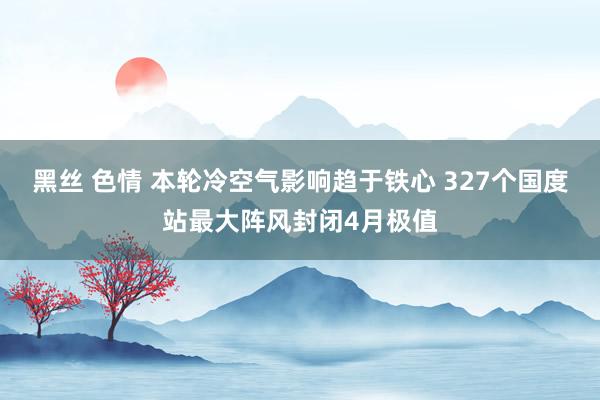 黑丝 色情 本轮冷空气影响趋于铁心 327个国度站最大阵风封闭4月极值