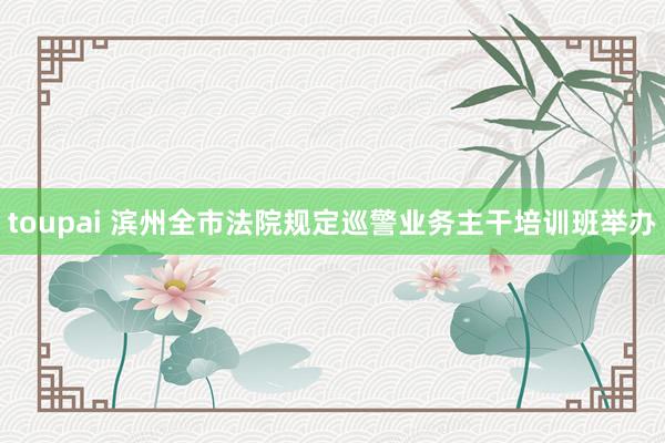 toupai 滨州全市法院规定巡警业务主干培训班举办