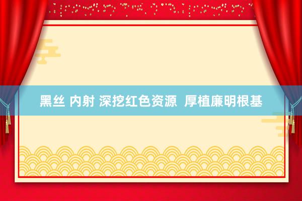黑丝 内射 深挖红色资源  厚植廉明根基