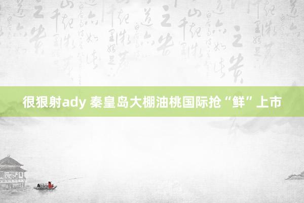 很狠射ady 秦皇岛大棚油桃国际抢“鲜”上市