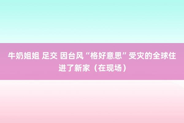 牛奶姐姐 足交 因台风“格好意思”受灾的全球住进了新家（在现场）