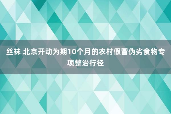丝袜 北京开动为期10个月的农村假冒伪劣食物专项整治行径