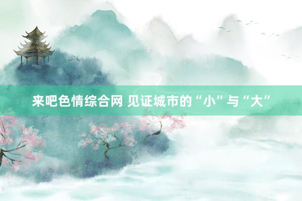 来吧色情综合网 见证城市的“小”与“大”