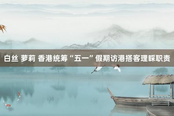 白丝 萝莉 香港统筹“五一”假期访港搭客理睬职责
