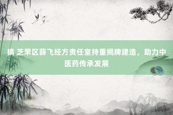 搞 芝罘区薛飞经方责任室持重揭牌建造，助力中医药传承发展