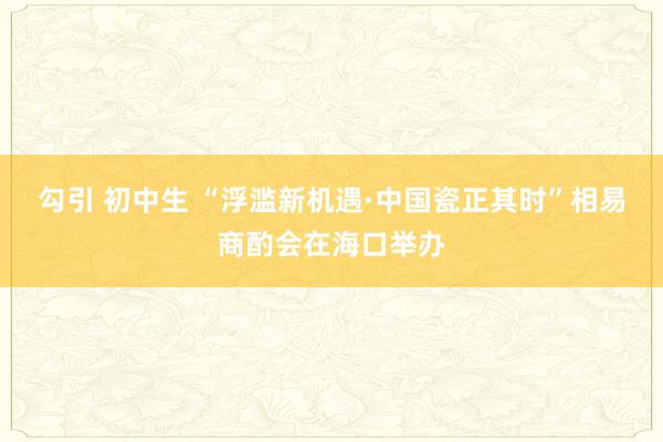 勾引 初中生 “浮滥新机遇·中国瓷正其时”相易商酌会在海口举办