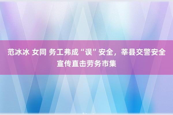 范冰冰 女同 务工弗成“误”安全，莘县交警安全宣传直击劳务市集