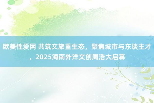欧美性爱网 共筑文旅重生态，聚焦城市与东谈主才，2025海南外洋文创周浩大启幕