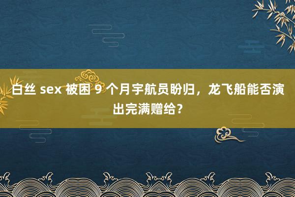 白丝 sex 被困 9 个月宇航员盼归，龙飞船能否演出完满赠给？