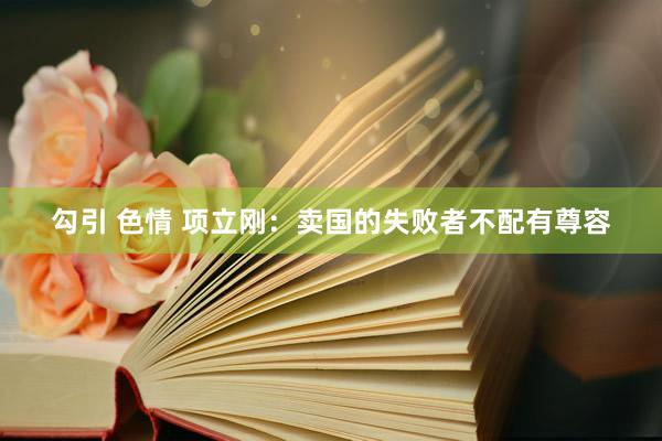 勾引 色情 项立刚：卖国的失败者不配有尊容