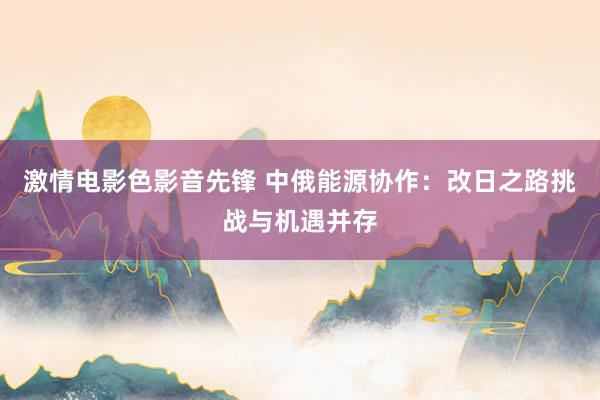 激情电影色影音先锋 中俄能源协作：改日之路挑战与机遇并存