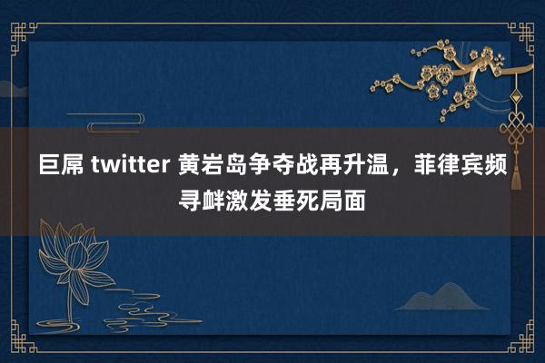 巨屌 twitter 黄岩岛争夺战再升温，菲律宾频寻衅激发垂死局面