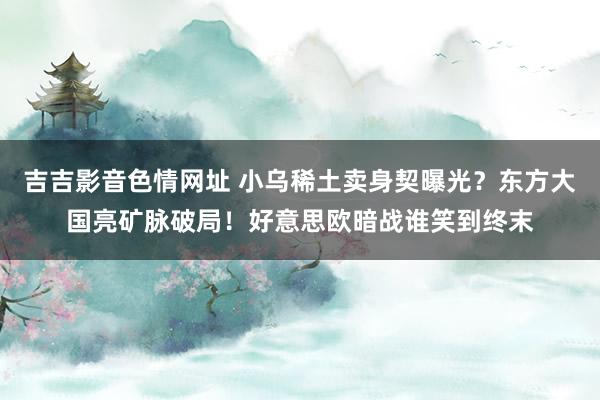 吉吉影音色情网址 小乌稀土卖身契曝光？东方大国亮矿脉破局！好意思欧暗战谁笑到终末