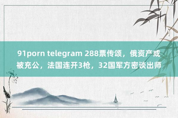 91porn telegram 288票传颂，俄资产或被充公，法国连开3枪，32国军方密谈出师