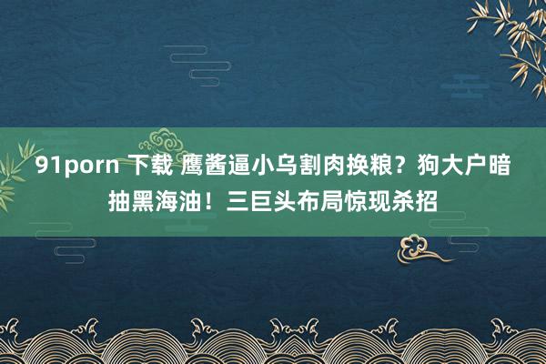 91porn 下载 鹰酱逼小乌割肉换粮？狗大户暗抽黑海油！三巨头布局惊现杀招