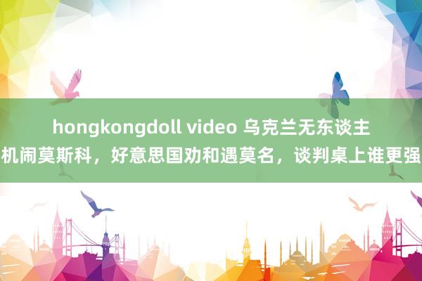 hongkongdoll video 乌克兰无东谈主机闹莫斯科，好意思国劝和遇莫名，谈判桌上谁更强