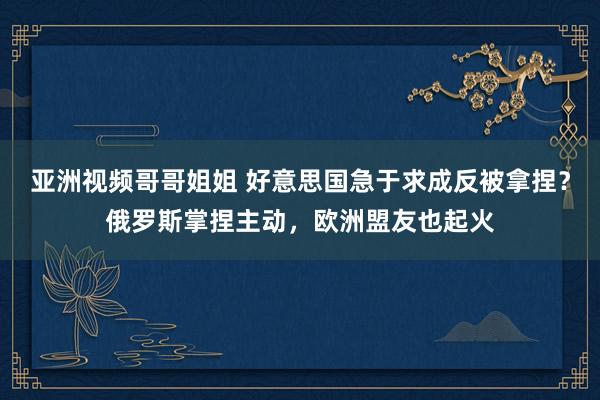 亚洲视频哥哥姐姐 好意思国急于求成反被拿捏？俄罗斯掌捏主动，欧洲盟友也起火