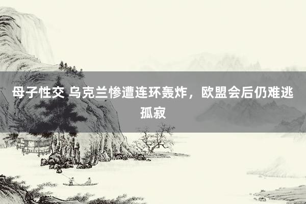 母子性交 乌克兰惨遭连环轰炸，欧盟会后仍难逃孤寂