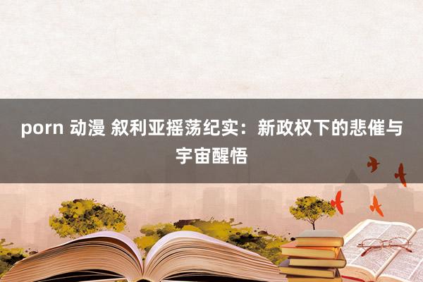 porn 动漫 叙利亚摇荡纪实：新政权下的悲催与宇宙醒悟