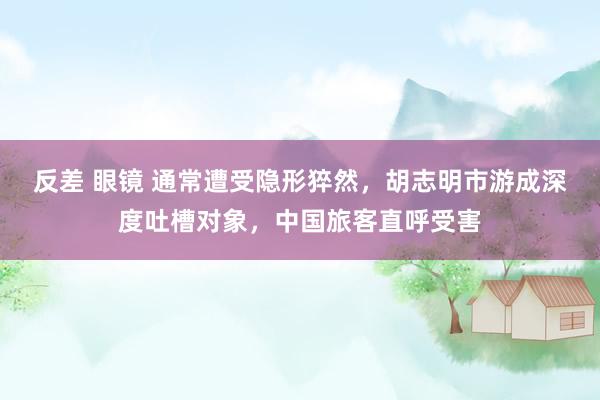 反差 眼镜 通常遭受隐形猝然，胡志明市游成深度吐槽对象，中国旅客直呼受害