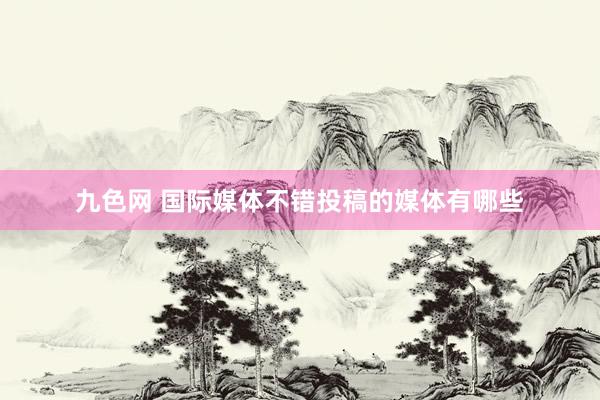 九色网 国际媒体不错投稿的媒体有哪些