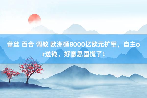 蕾丝 百合 调教 欧洲砸8000亿欧元扩军，自主or送钱，好意思国慌了！