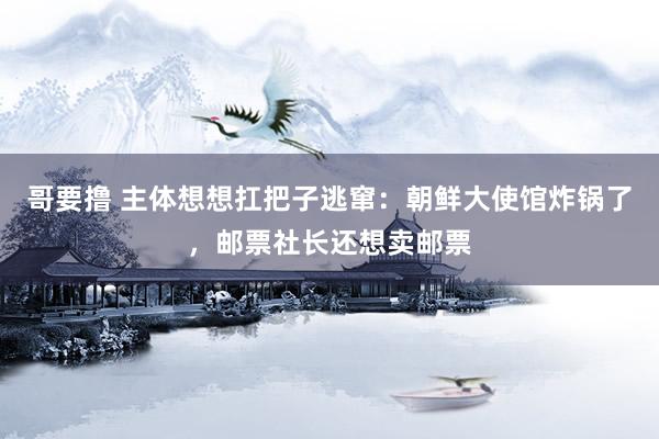 哥要撸 主体想想扛把子逃窜：朝鲜大使馆炸锅了，邮票社长还想卖邮票