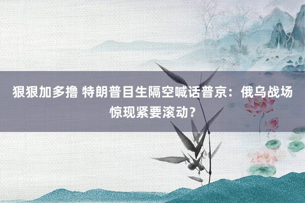 狠狠加多撸 特朗普目生隔空喊话普京：俄乌战场惊现紧要滚动？