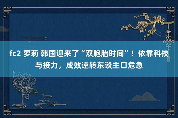 fc2 萝莉 韩国迎来了“双胞胎时间”！依靠科技与接力，成效逆转东谈主口危急