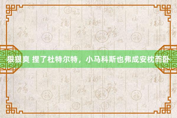 狠狠爽 捏了杜特尔特，小马科斯也弗成安枕而卧
