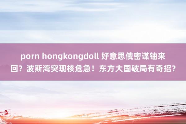 porn hongkongdoll 好意思俄密谋铀来回？波斯湾突现核危急！东方大国破局有奇招？
