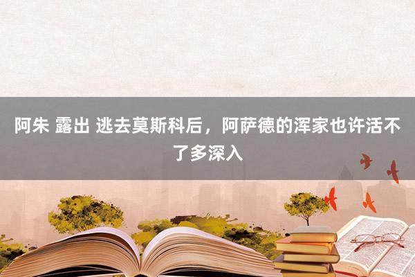 阿朱 露出 逃去莫斯科后，阿萨德的浑家也许活不了多深入