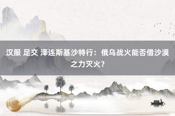 汉服 足交 泽连斯基沙特行：俄乌战火能否借沙漠之力灭火？