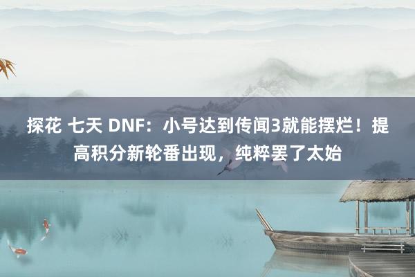 探花 七天 DNF：小号达到传闻3就能摆烂！提高积分新轮番出现，纯粹罢了太始