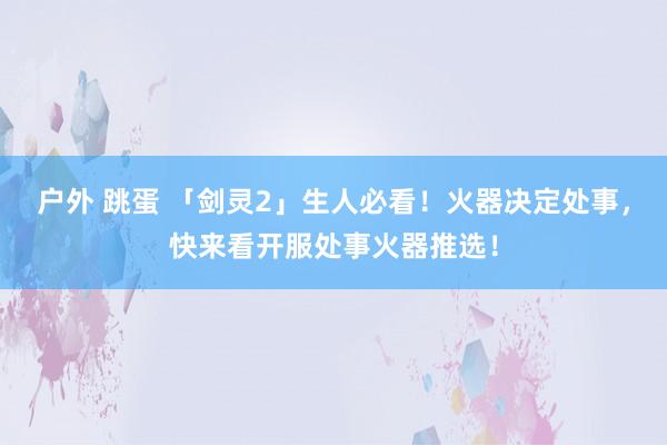 户外 跳蛋 「剑灵2」生人必看！火器决定处事，快来看开服处事火器推选！