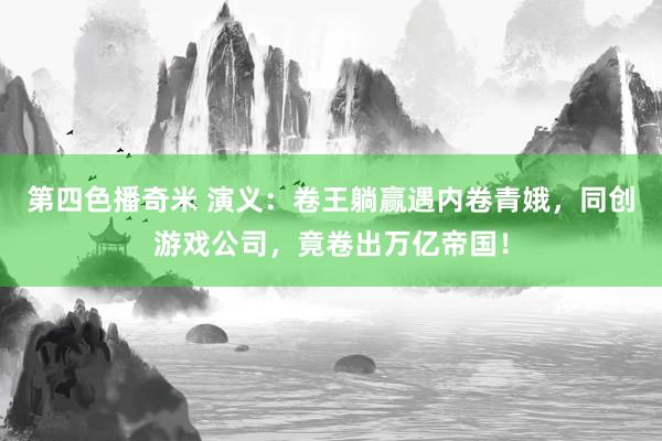 第四色播奇米 演义：卷王躺赢遇内卷青娥，同创游戏公司，竟卷出万亿帝国！