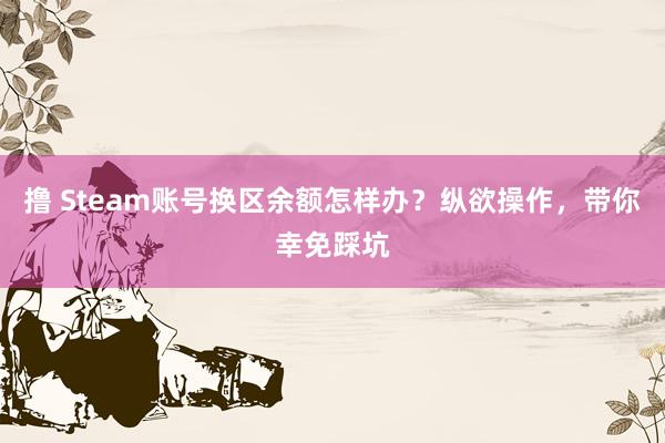 撸 Steam账号换区余额怎样办？纵欲操作，带你幸免踩坑