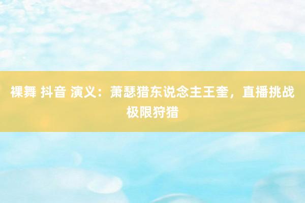 裸舞 抖音 演义：萧瑟猎东说念主王奎，直播挑战极限狩猎
