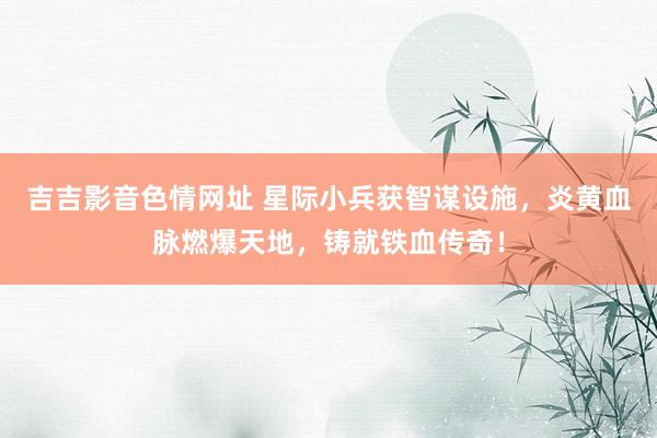 吉吉影音色情网址 星际小兵获智谋设施，炎黄血脉燃爆天地，铸就铁血传奇！