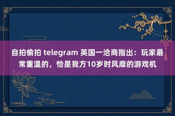 自拍偷拍 telegram 英国一洽商指出：玩家最常重温的，恰是我方10岁时风靡的游戏机
