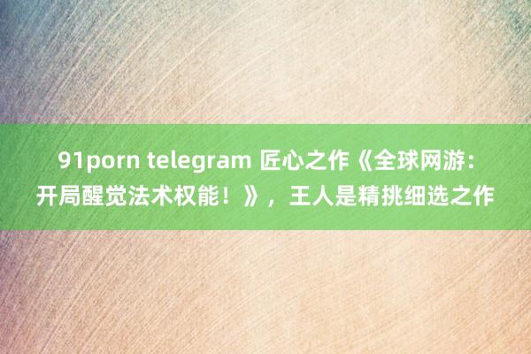 91porn telegram 匠心之作《全球网游：开局醒觉法术权能！》，王人是精挑细选之作